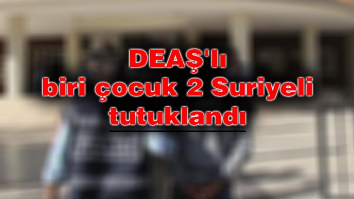 DEAŞ'lı biri çocuk 2 Suriyeli tutuklandı